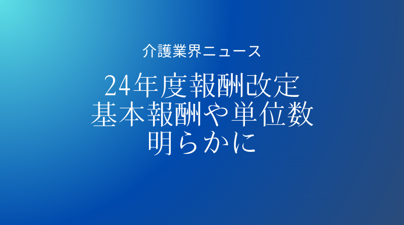 2024年度介護報酬改定以降の各単位数・算定構造が明らかに―基本報酬は